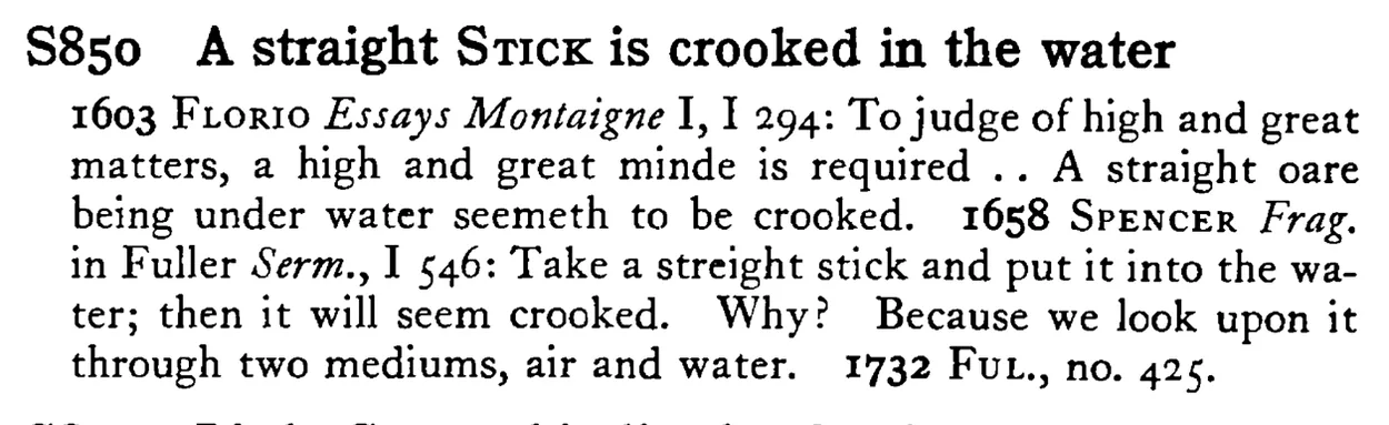 A straight STICK is crooked in the water - a scanned entry from Tilley's 1950 Dictionary of Proverbs.