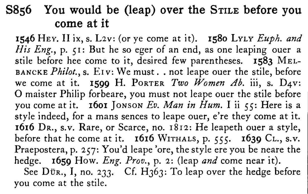You would be (leap) over the STILE before you come at it - a scanned entry from Tilley's 1950 Dictionary of Proverbs.