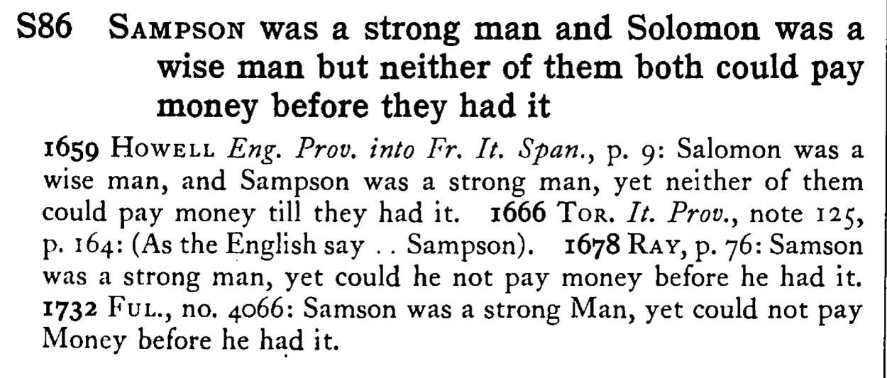 SAMPSON was a strong man and Solomon was a wise man but neither of them both could pay money before they had it - a scanned entry from Tilley's 1950 Dictionary of Proverbs.