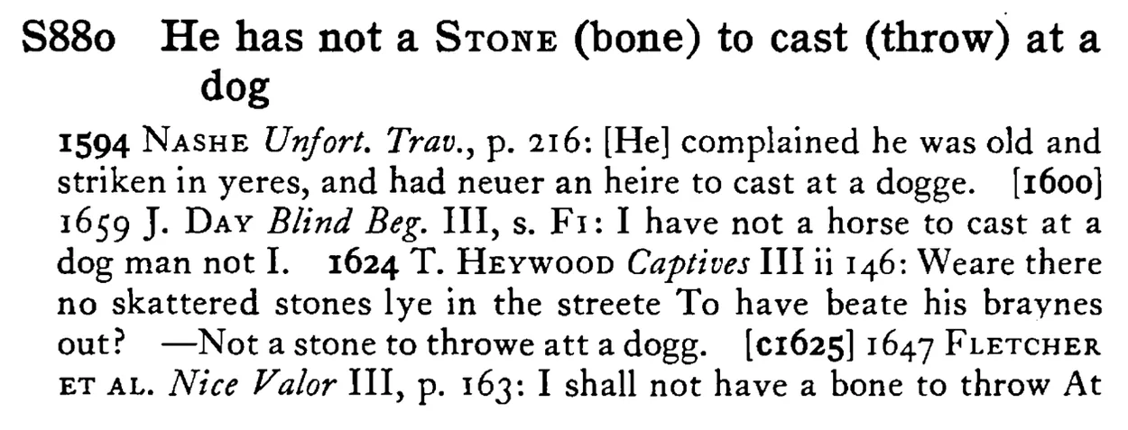 He has not a STONE (bone) to cast (throw) at a dog - a scanned entry from Tilley's 1950 Dictionary of Proverbs.