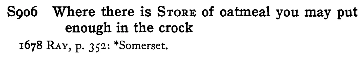 Where there is STORE of oatmeal you may put enough in the crock - a scanned entry from Tilley's 1950 Dictionary of Proverbs.