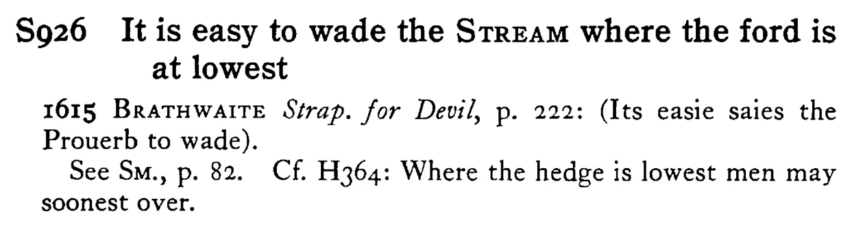 It is easy to wade the STREAM where the ford is at lowest - a scanned entry from Tilley's 1950 Dictionary of Proverbs.