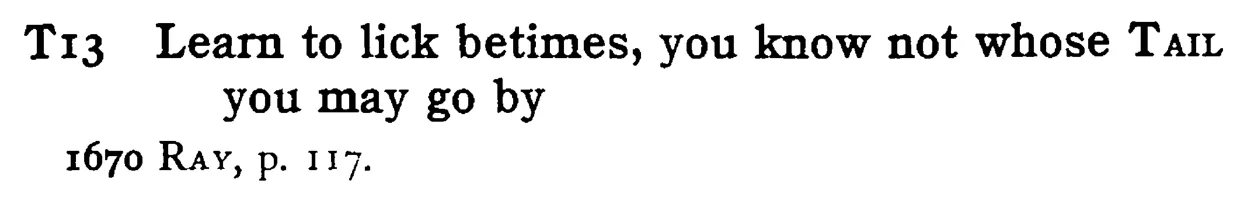 Learn to lick betimes, you know not whose TAIL you may go by - a scanned entry from Tilley's 1950 Dictionary of Proverbs.