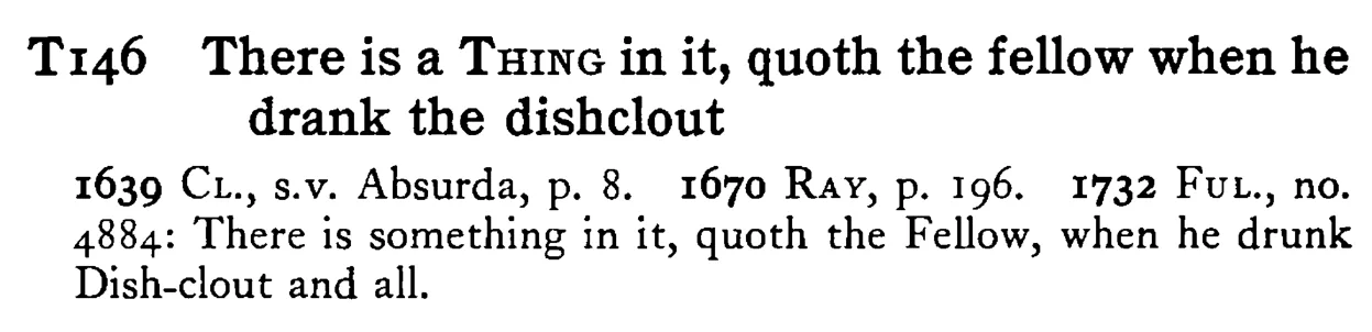 There is a THING in it, quoth the fellow when he drank the dishclout - a scanned entry from Tilley's 1950 Dictionary of Proverbs.