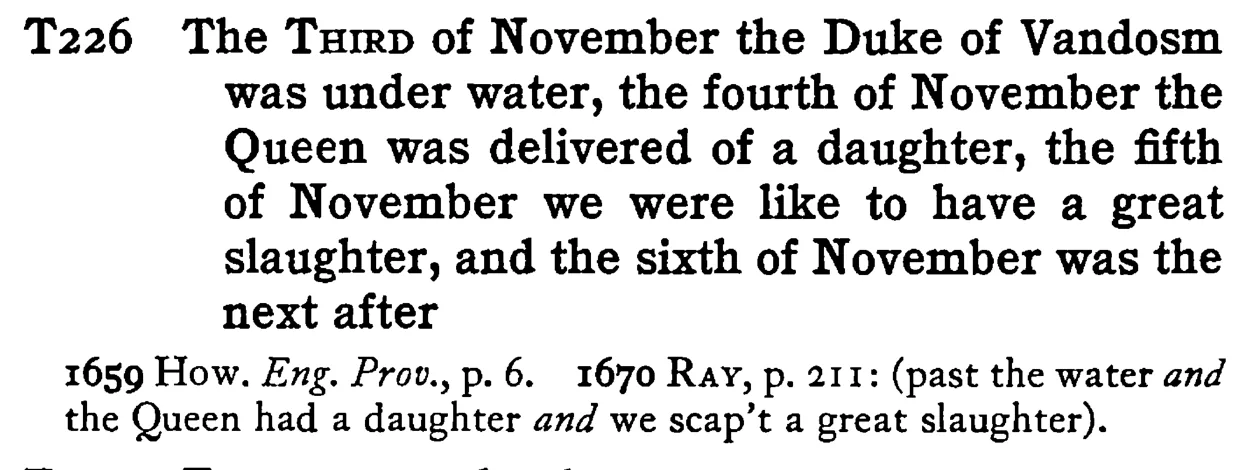 The THIRD of November the Duke of Vandosm was under water, the fourth of November the Queen was delivered of a daughter, the fifth of November we were like to have a great slaughter, and the sixth of November was the next after - a scanned entry from Tilley's 1950 Dictionary of Proverbs.