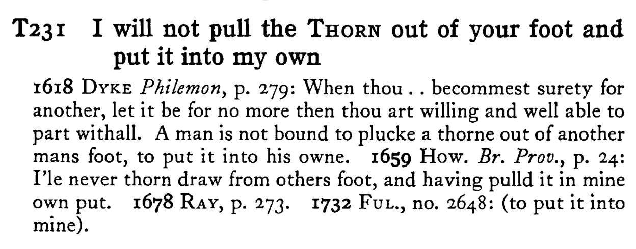 I will not pull the THORN out of your foot and put it into my own - a scanned entry from Tilley's 1950 Dictionary of Proverbs.