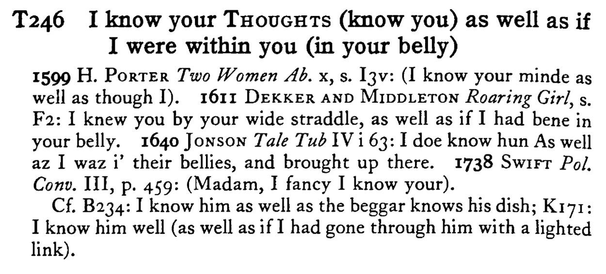 I know your THOUGHTS (know you) as well as if I were within you (in your belly) - a scanned entry from Tilley's 1950 Dictionary of Proverbs.