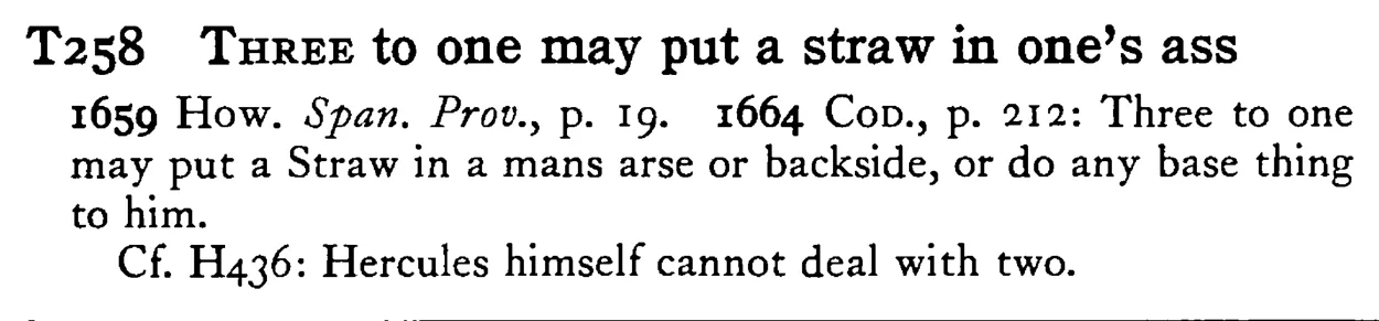 THREE to one may put a straw in one's ass - a scanned entry from Tilley's 1950 Dictionary of Proverbs.