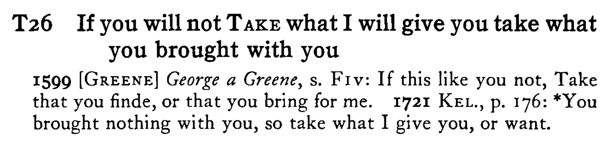 If you will not TAKE what I will give you take what you brought with you - a scanned entry from Tilley's 1950 Dictionary of Proverbs.