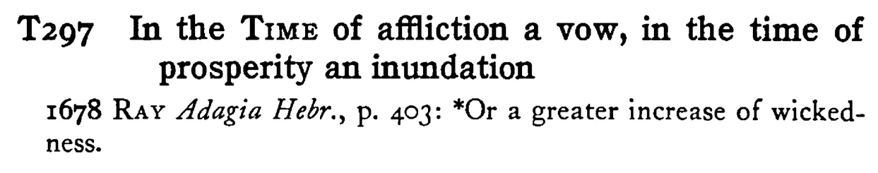 In the TIME of affliction a vow, in the time of prosperity an inundation - a scanned entry from Tilley's 1950 Dictionary of Proverbs.