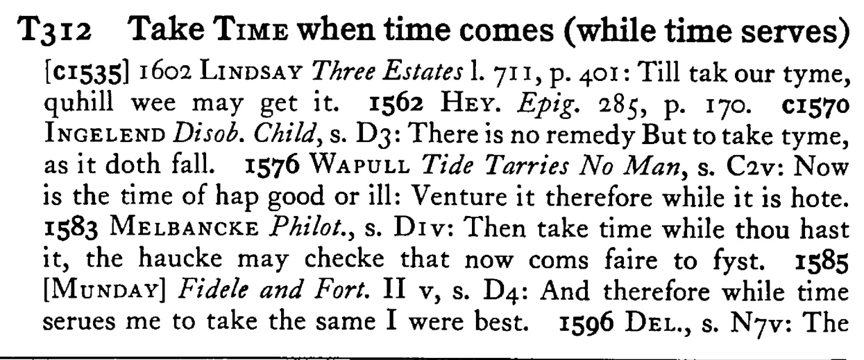 Take TIME when time comes (while time serves) - a scanned entry from Tilley's 1950 Dictionary of Proverbs.