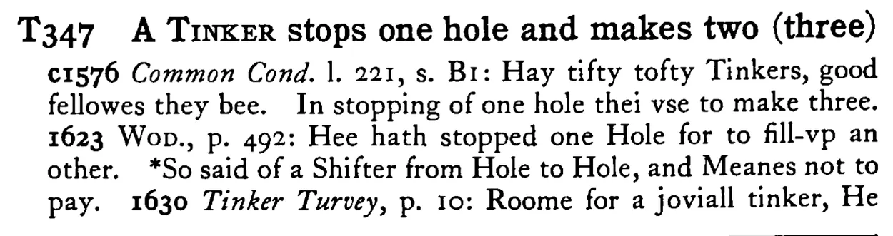 A TINKER stops one hole and makes two (three) - a scanned entry from Tilley's 1950 Dictionary of Proverbs.
