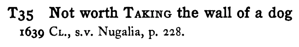 Not worth TAKING the wall of a dog - a scanned entry from Tilley's 1950 Dictionary of Proverbs.