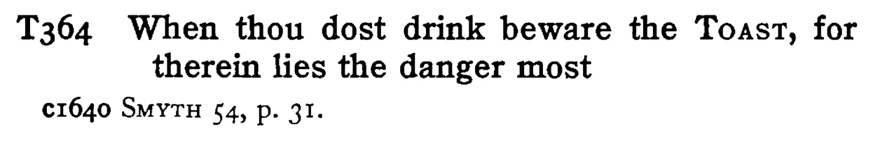 When thou dost drink beware the TOAST, for therein lies the danger most - a scanned entry from Tilley's 1950 Dictionary of Proverbs.