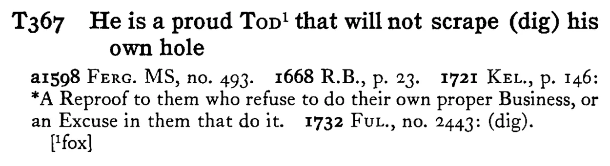 He is a proud TOD¹ that will not scrape (dig) his own hole - a scanned entry from Tilley's 1950 Dictionary of Proverbs.