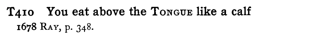 You eat above the TONGUE like a calf - a scanned entry from Tilley's 1950 Dictionary of Proverbs.