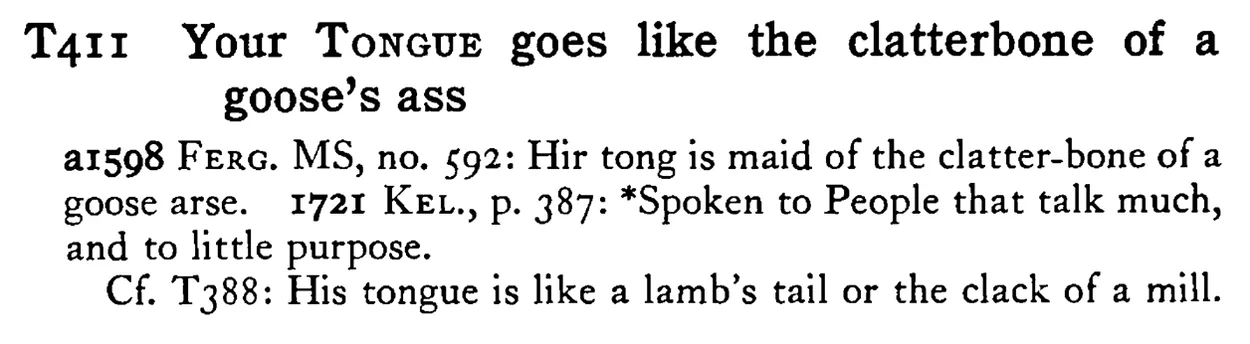 Your TONGUE goes like the clatterbone of a goose's ass - a scanned entry from Tilley's 1950 Dictionary of Proverbs.