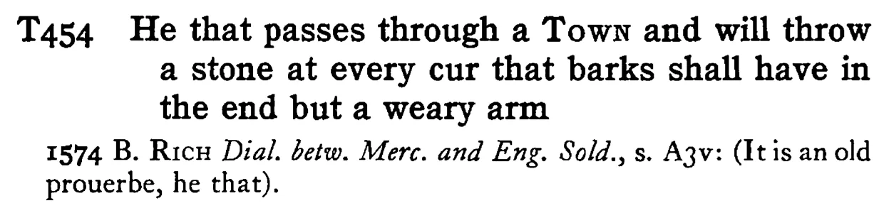 He that passes through a TOWN and will throw a stone at every cur that barks shall have in the end but a weary arm - a scanned entry from Tilley's 1950 Dictionary of Proverbs.