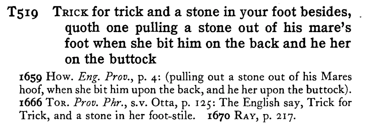 TRICK for trick and a stone in your foot besides, quoth one pulling a stone out of his mare's foot when she bit him on the back and he her on the buttock - a scanned entry from Tilley's 1950 Dictionary of Proverbs.
