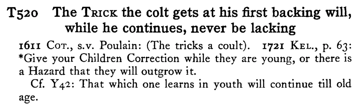 The TRICK the colt gets at his first backing will, while he continues, never be lacking - a scanned entry from Tilley's 1950 Dictionary of Proverbs.