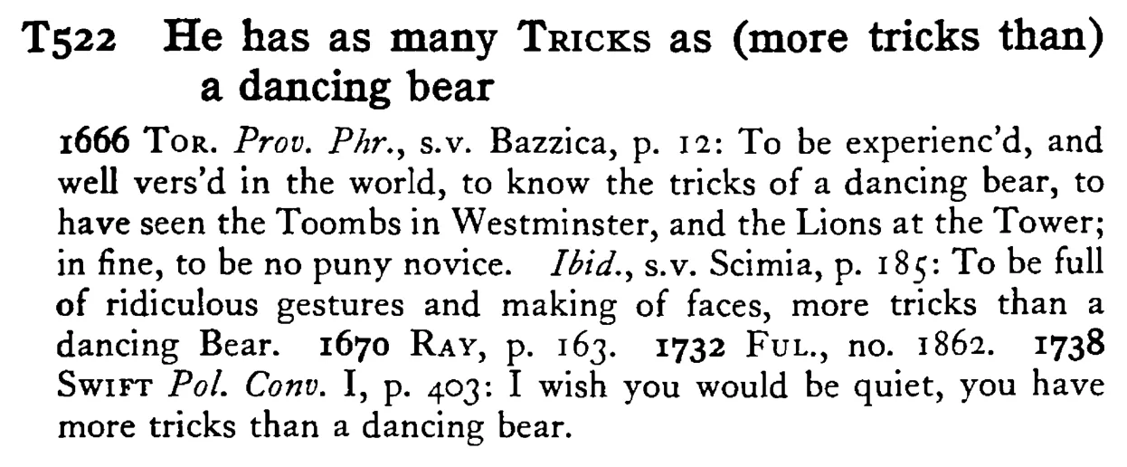 He has as many TRICKS as (more tricks than) a dancing bear - a scanned entry from Tilley's 1950 Dictionary of Proverbs.