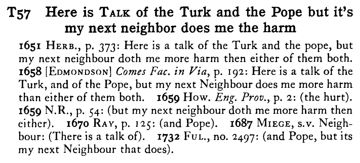 Here is TALK of the Turk and the Pope but it's my next neighbor does me the harm - a scanned entry from Tilley's 1950 Dictionary of Proverbs.