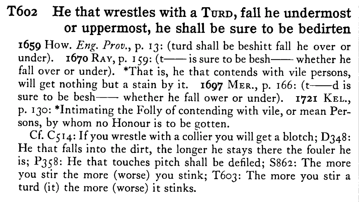 He that wrestles with a TURD, fall he undermost or uppermost, he shall be sure to be bedirten - a scanned entry from Tilley's 1950 Dictionary of Proverbs.