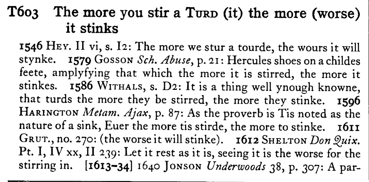 The more you stir a TURD (it) the more (worse) it stinks - a scanned entry from Tilley's 1950 Dictionary of Proverbs.