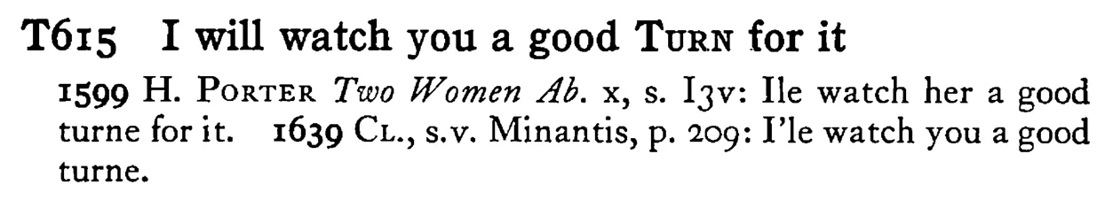 I will watch you a good TURN for it - a scanned entry from Tilley's 1950 Dictionary of Proverbs.