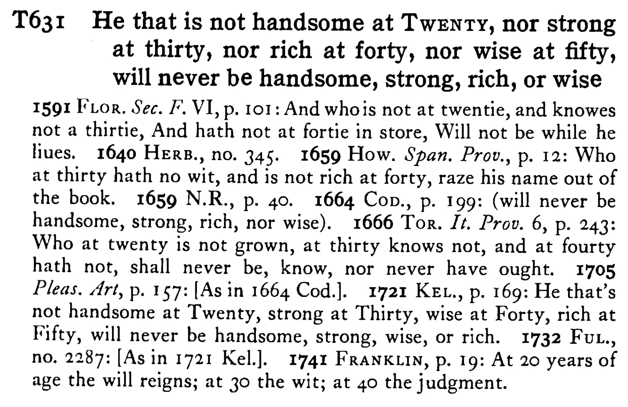 He that is not handsome at TWENTY, nor strong at thirty, nor rich at forty, nor wise at fifty, will never be handsome, strong, rich, or wise - a scanned entry from Tilley's 1950 Dictionary of Proverbs.