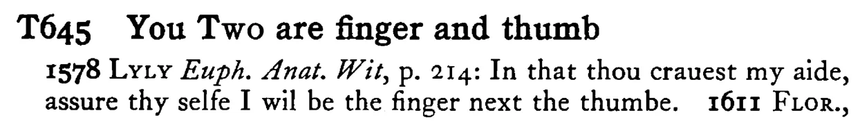 You TWO are finger and thumb - a scanned entry from Tilley's 1950 Dictionary of Proverbs.