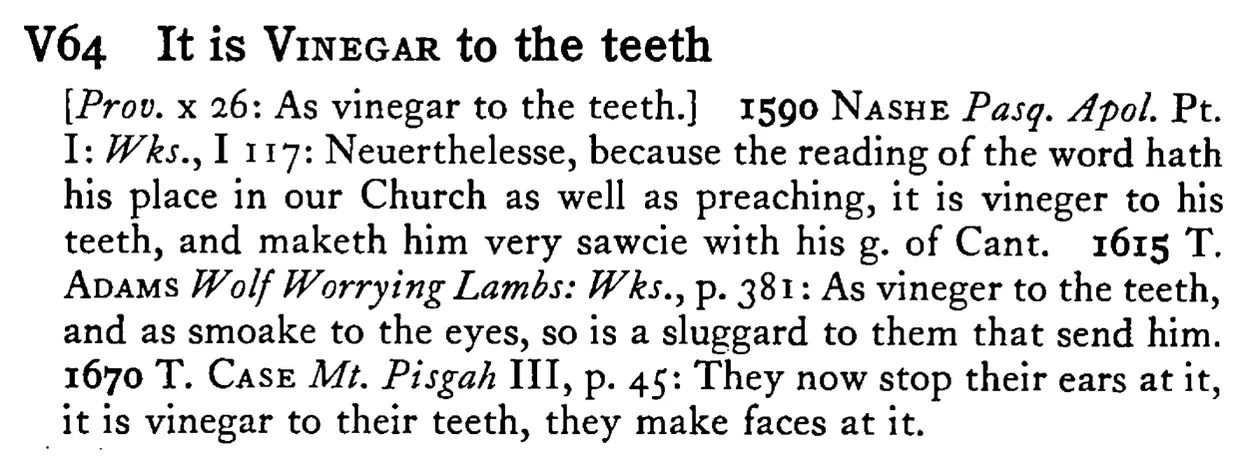 It is VINEGAR to the teeth - a scanned entry from Tilley's 1950 Dictionary of Proverbs.