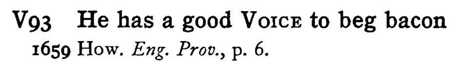 He has a good VOICE to beg bacon - a scanned entry from Tilley's 1950 Dictionary of Proverbs.