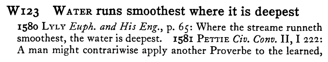 WATER runs smoothest where it is deepest - a scanned entry from Tilley's 1950 Dictionary of Proverbs.