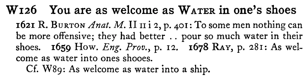You are as welcome as WATER in one's shoes - a scanned entry from Tilley's 1950 Dictionary of Proverbs.