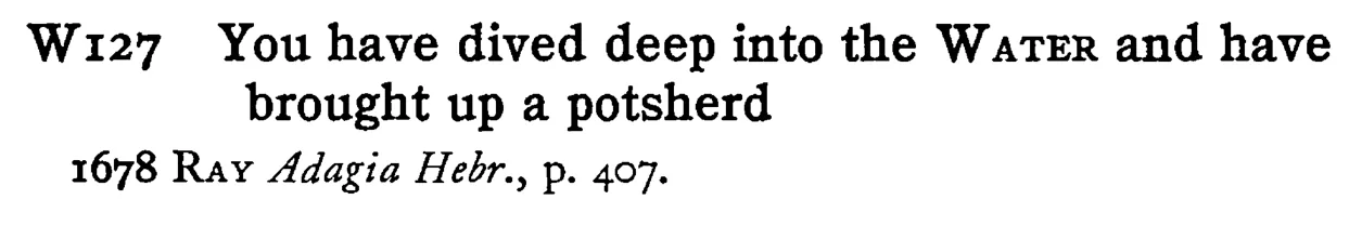 You have dived deep into the WATER and have brought up a potsherd - a scanned entry from Tilley's 1950 Dictionary of Proverbs.