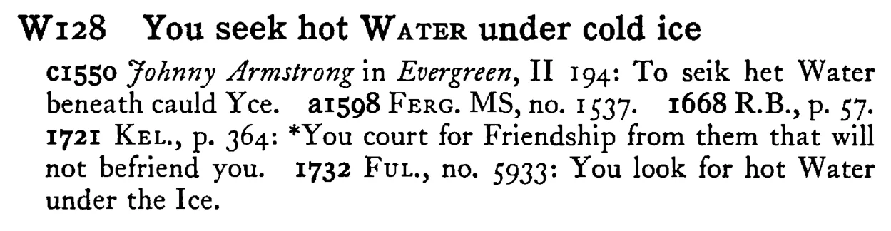 You seek hot W ATER under cold ice - a scanned entry from Tilley's 1950 Dictionary of Proverbs.