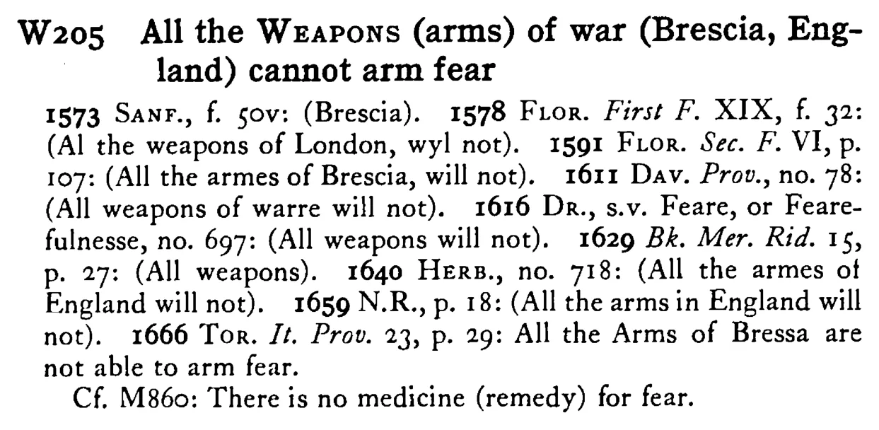 All the WEAPONS (arms) of war (Brescia, England) cannot arm fear - a scanned entry from Tilley's 1950 Dictionary of Proverbs.