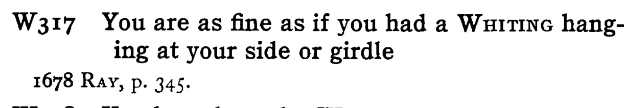 You are as fine as if you had a WHITING hanging at your side or girdle - a scanned entry from Tilley's 1950 Dictionary of Proverbs.