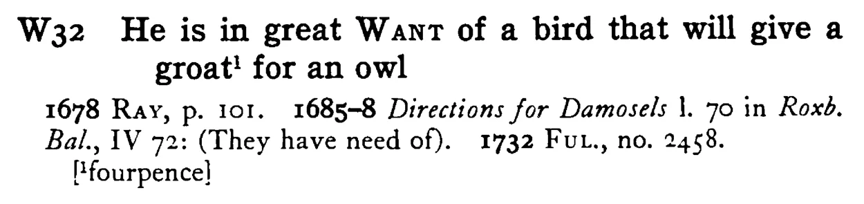 He is in great WANT of a bird that will give a groat¹ for an owl - a scanned entry from Tilley's 1950 Dictionary of Proverbs.