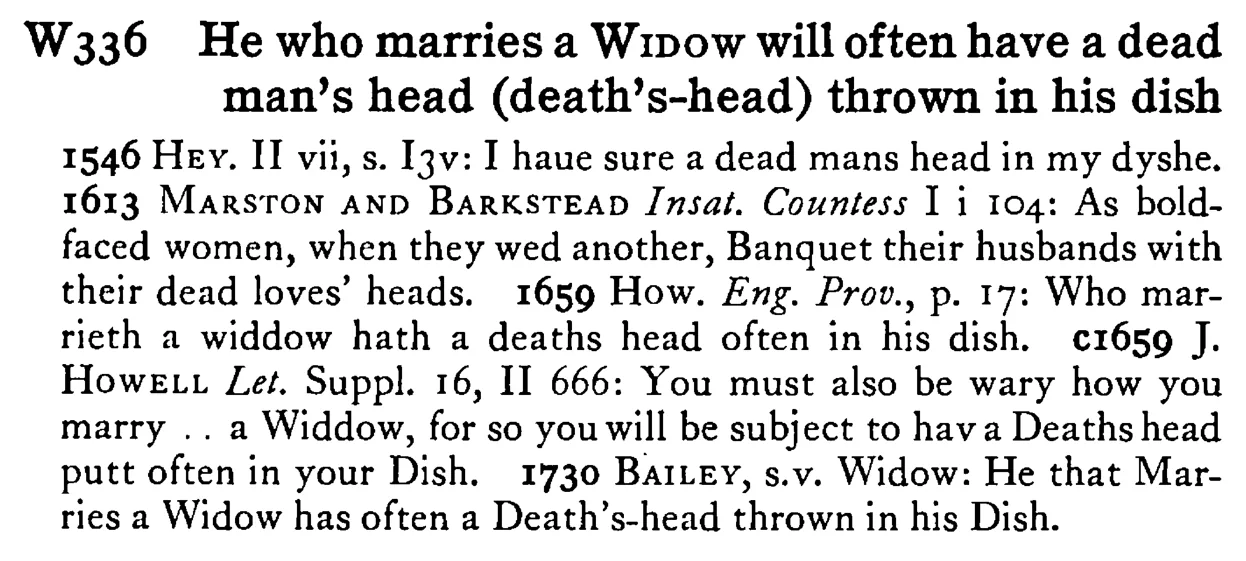 He who marries a WIDOW will often have a dead man's head (death's-head) thrown in his dish - a scanned entry from Tilley's 1950 Dictionary of Proverbs.