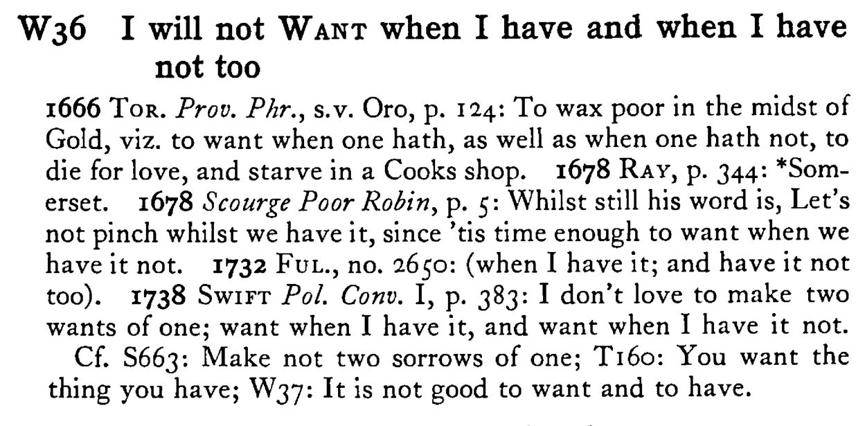 I will not WANT when I have and when I have not too - a scanned entry from Tilley's 1950 Dictionary of Proverbs.