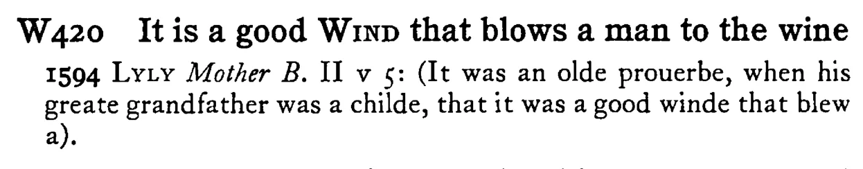 It is a good WIND that blows a man to the wine - a scanned entry from Tilley's 1950 Dictionary of Proverbs.