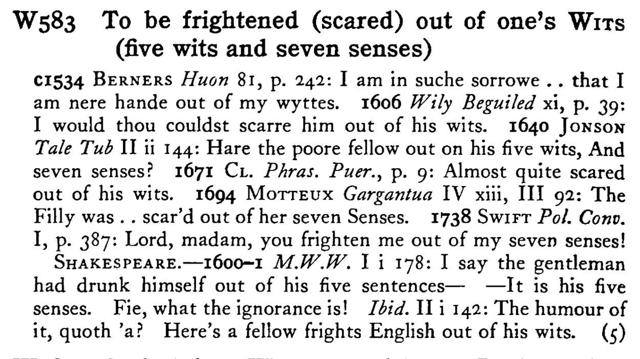 To be frightened (scared) out of one's WITS (five wits and seven senses) - a scanned entry from Tilley's 1950 Dictionary of Proverbs.