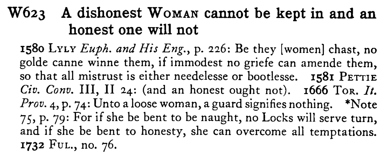 A dishonest WOMAN cannot be kept in and an honest one will not - a scanned entry from Tilley's 1950 Dictionary of Proverbs.