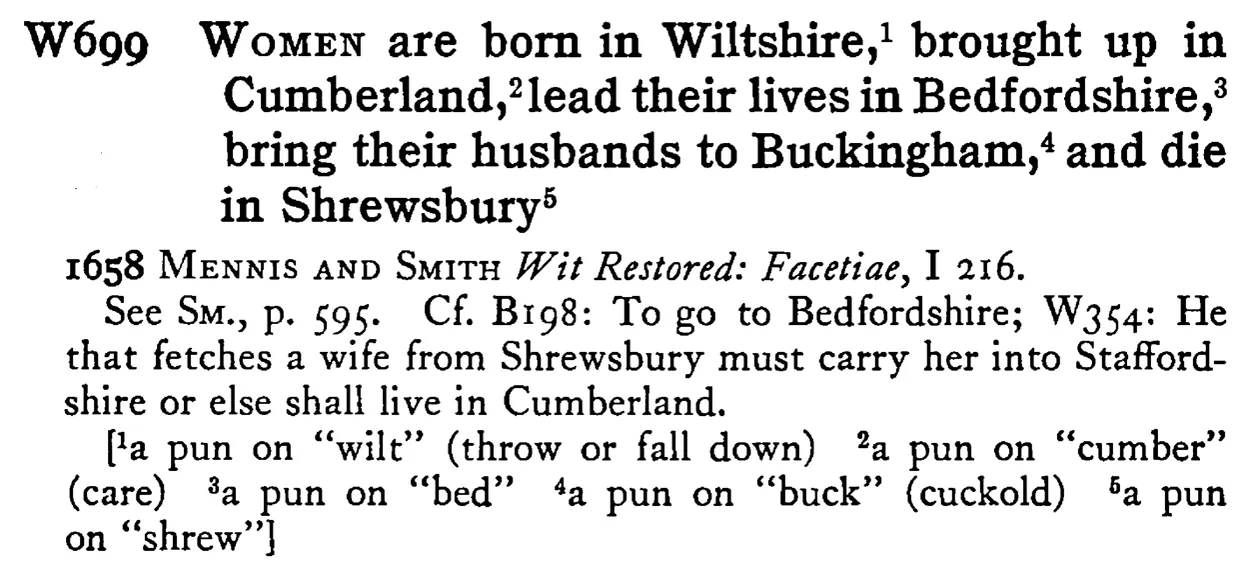 WOMEN are born in Wiltshire,¹ brought up in Cumberland,²lead their lives in Bedfordshire,³ bring their husbands to Buckingham,⁴ and die in Shrewsbury⁵ - a scanned entry from Tilley's 1950 Dictionary of Proverbs.