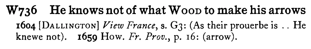 He knows not of what WOOD to make his arrows - a scanned entry from Tilley's 1950 Dictionary of Proverbs.