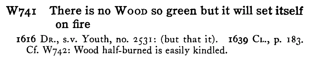 There is no WOOD so green but it will set itself on fire - a scanned entry from Tilley's 1950 Dictionary of Proverbs.