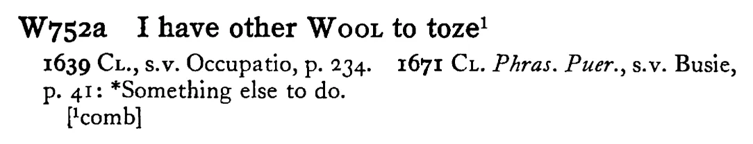 I have other WOOL to toze¹ - a scanned entry from Tilley's 1950 Dictionary of Proverbs.