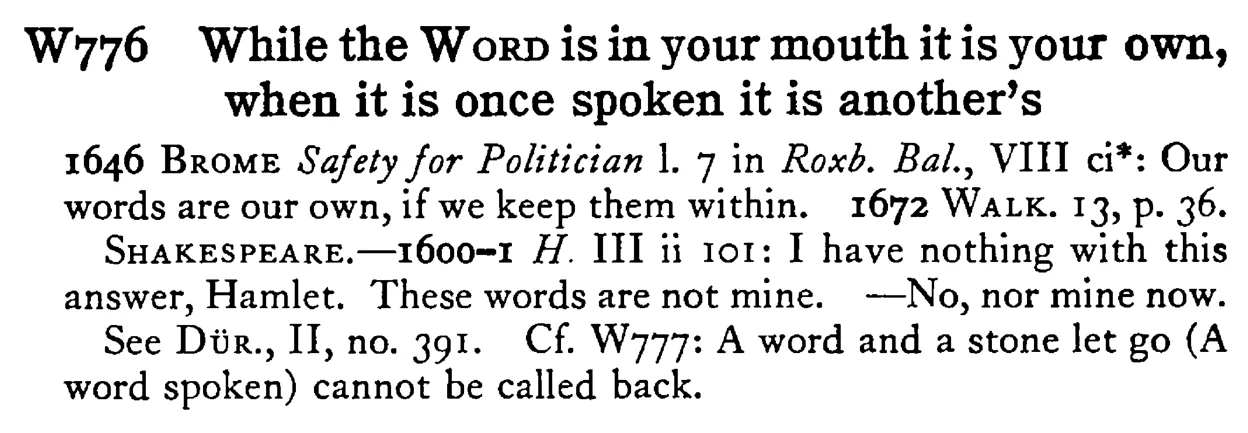 While the WORD is in your mouth it is your own, when it is once spoken it is another's - a scanned entry from Tilley's 1950 Dictionary of Proverbs.